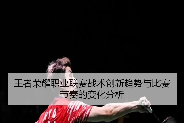 王者荣耀职业联赛战术创新趋势与比赛节奏的变化分析