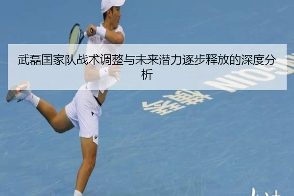 武磊国家队战术调整与未来潜力逐步释放的深度分析